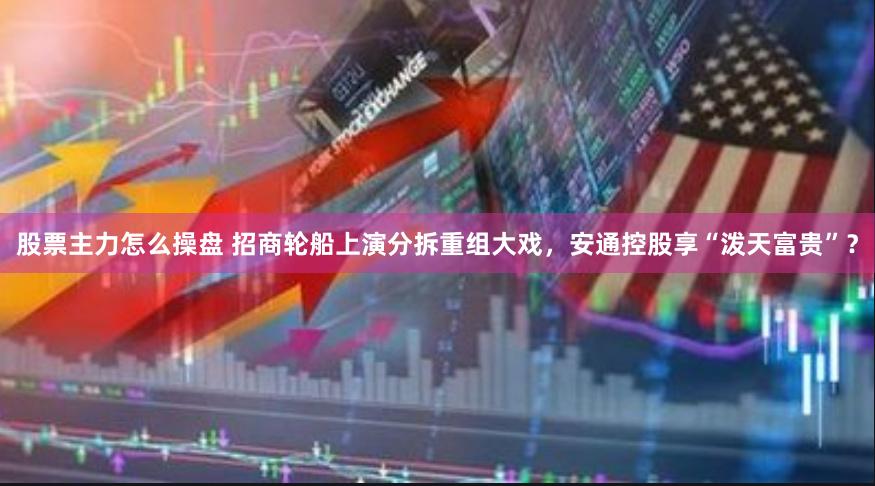 股票主力怎么操盘 招商轮船上演分拆重组大戏，安通控股享“泼天富贵”？