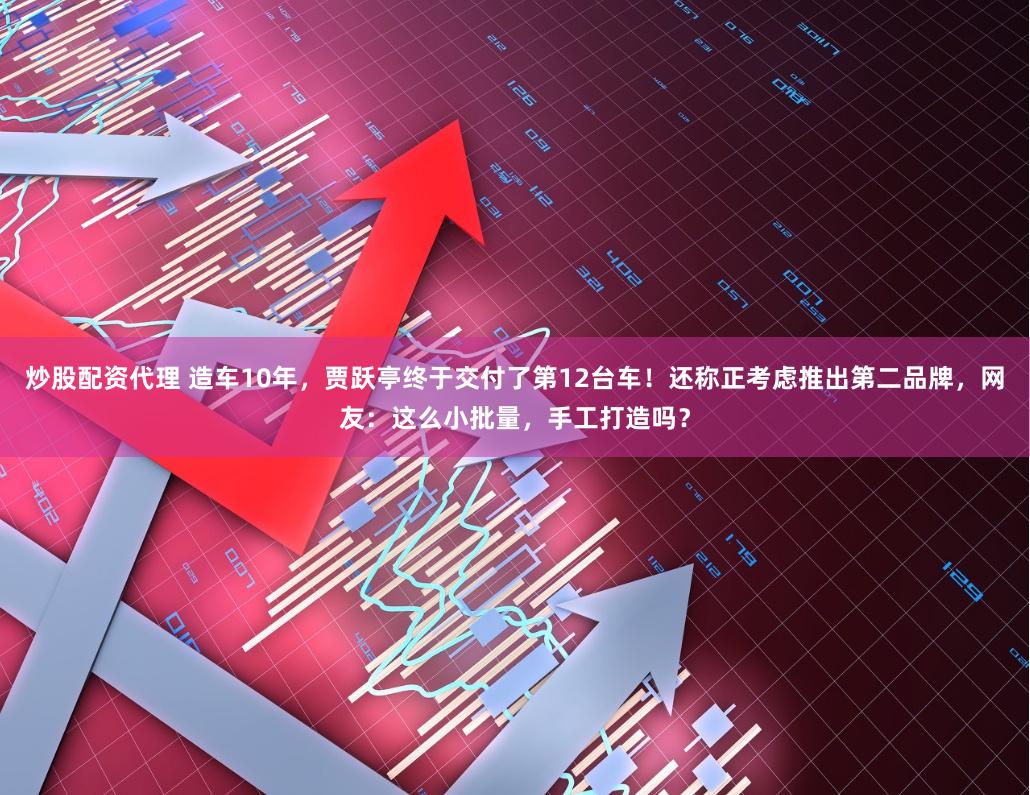 炒股配资代理 造车10年，贾跃亭终于交付了第12台车！还称正考虑推出第二品牌，网友：这么小批量，手工打造吗？