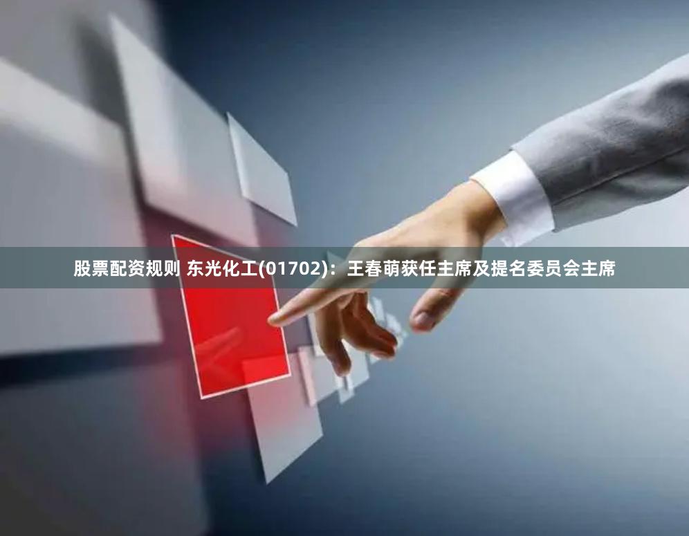 股票配资规则 东光化工(01702)：王春萌获任主席及提名委员会主席