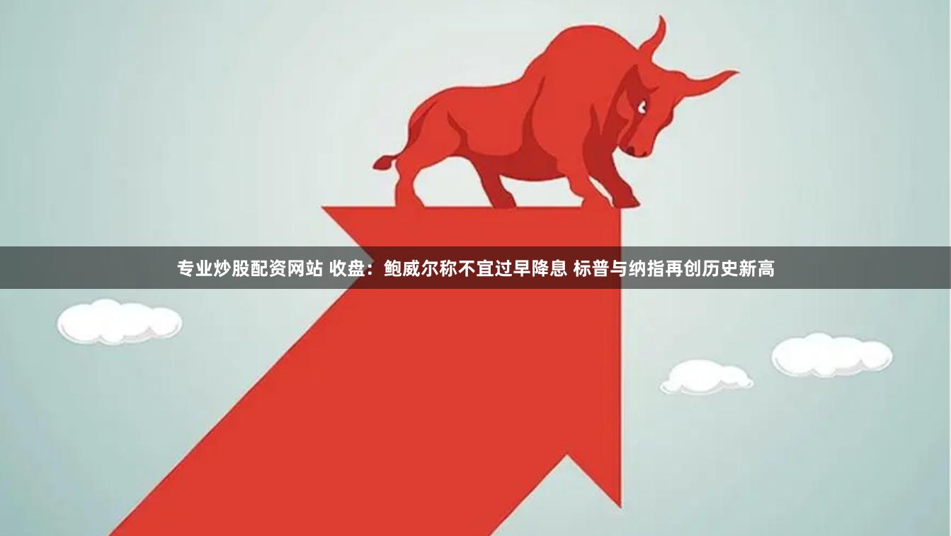 专业炒股配资网站 收盘：鲍威尔称不宜过早降息 标普与纳指再创历史新高
