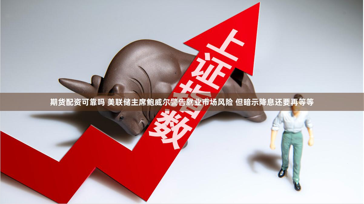 期货配资可靠吗 美联储主席鲍威尔警告就业市场风险 但暗示降息还要再等等