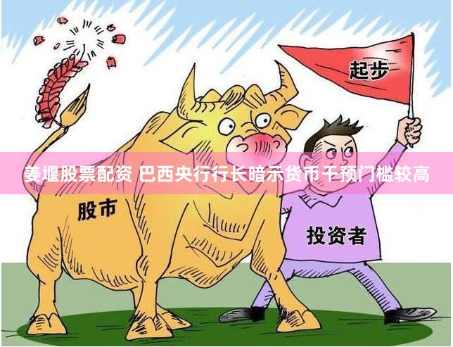 姜堰股票配资 巴西央行行长暗示货币干预门槛较高
