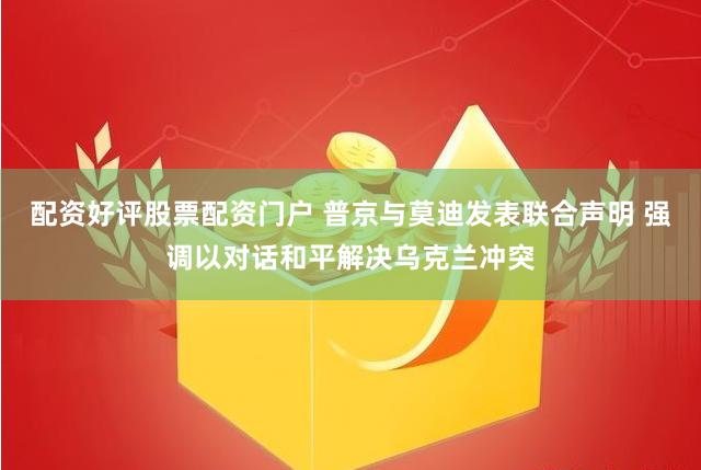 配资好评股票配资门户 普京与莫迪发表联合声明 强调以对话和平解决乌克兰冲突
