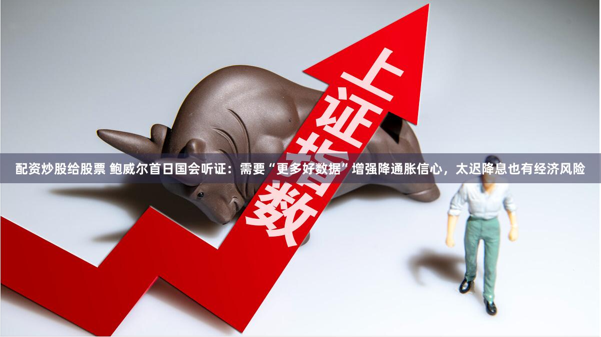 配资炒股给股票 鲍威尔首日国会听证：需要“更多好数据”增强降通胀信心，太迟降息也有经济风险