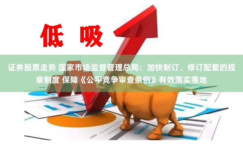 证券股票走势 国家市场监督管理总局：加快制订、修订配套的规章制度 保障《公平竞争审查条例》有效落实落地