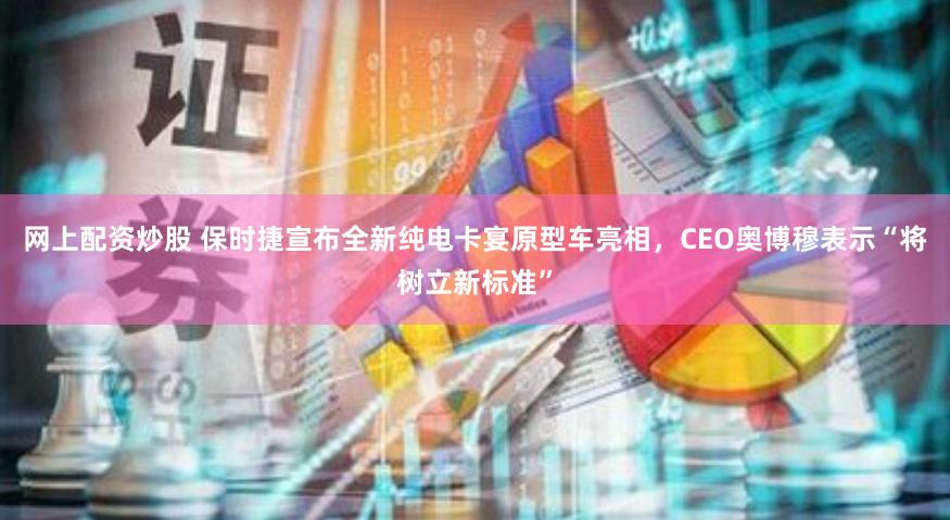 网上配资炒股 保时捷宣布全新纯电卡宴原型车亮相，CEO奥博穆表示“将树立新标准”