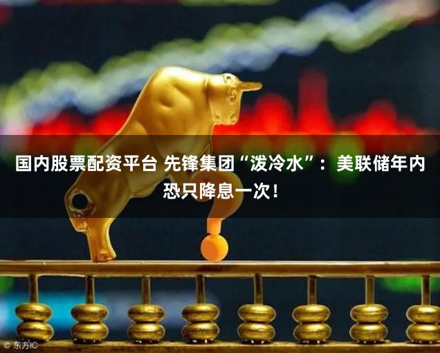 国内股票配资平台 先锋集团“泼冷水”：美联储年内恐只降息一次！