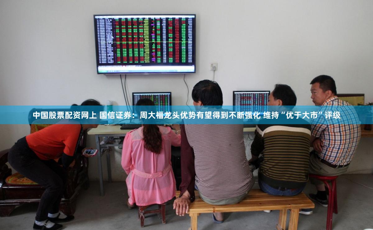 中国股票配资网上 国信证券：周大福龙头优势有望得到不断强化 维持“优于大市”评级