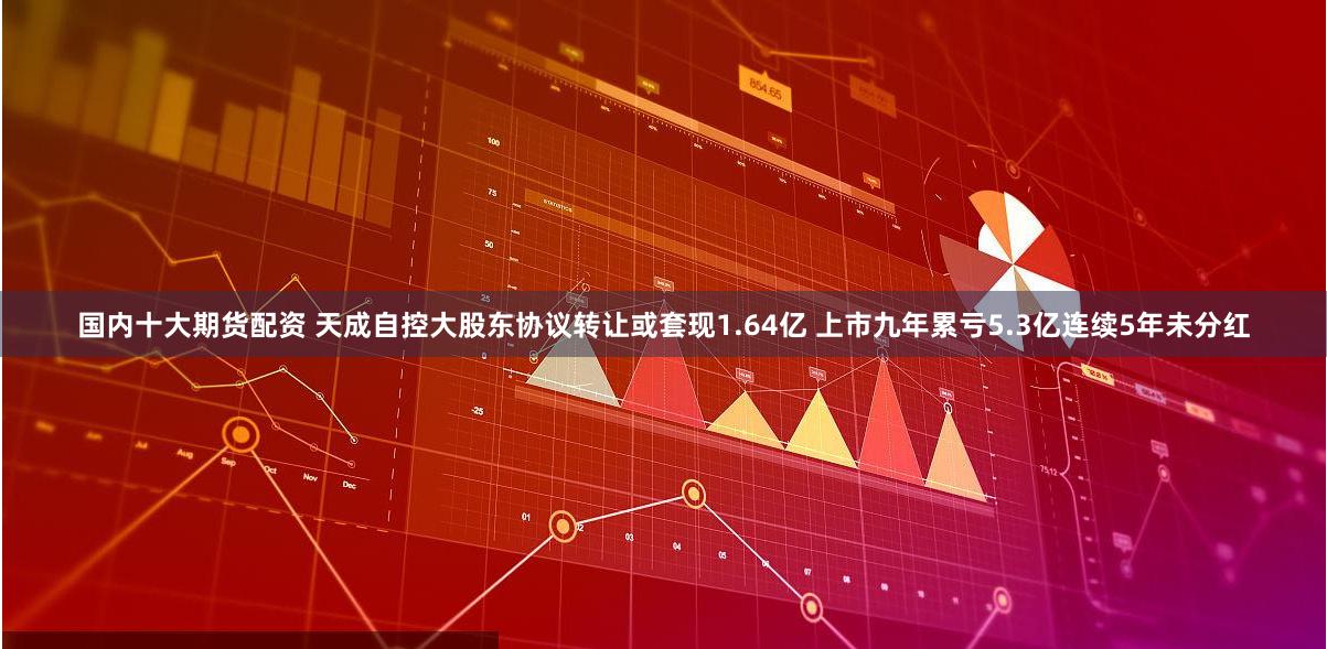 国内十大期货配资 天成自控大股东协议转让或套现1.64亿 上市九年累亏5.3亿连续5年未分红