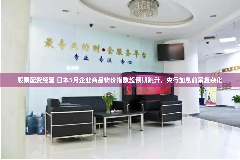 股票配资经营 日本5月企业商品物价指数超预期跳升，央行加息前景复杂化