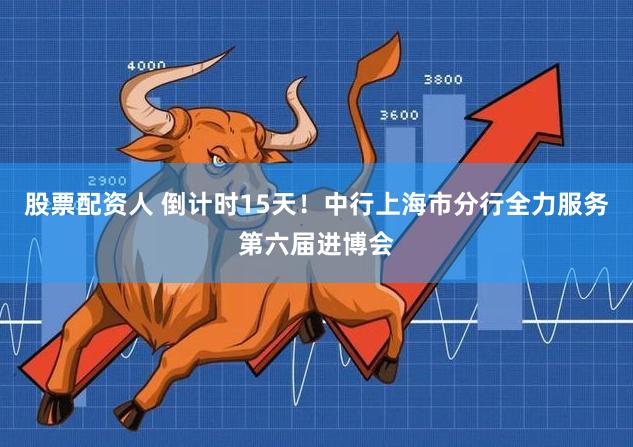 股票配资人 倒计时15天！中行上海市分行全力服务第六届进博会