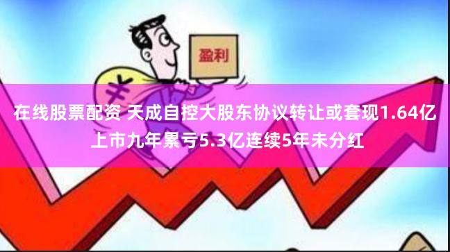 在线股票配资 天成自控大股东协议转让或套现1.64亿 上市九年累亏5.3亿连续5年未分红