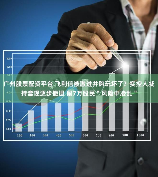 广州股票配资平台 飞利信被激进并购玩坏了？实控人减持套现逐步撤退 留7万股民＂风险中凌乱＂