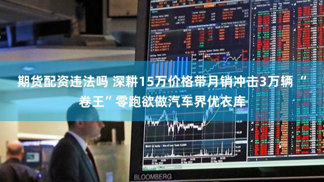 期货配资违法吗 深耕15万价格带月销冲击3万辆 “卷王”零跑欲做汽车界优衣库