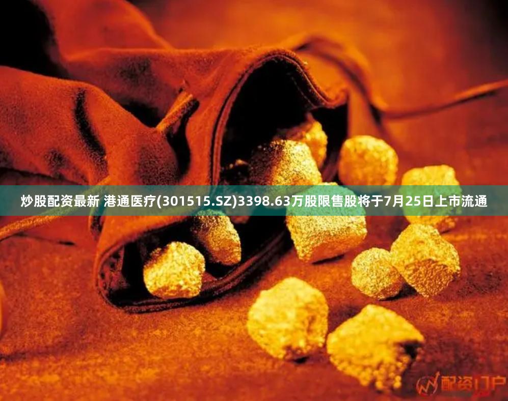 炒股配资最新 港通医疗(301515.SZ)3398.63万股限售股将于7月25日上市流通