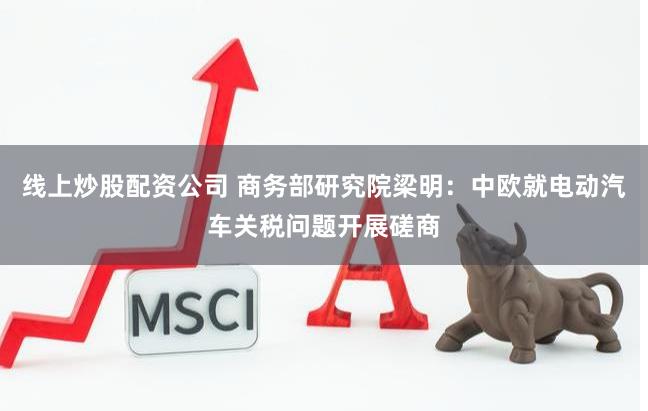 线上炒股配资公司 商务部研究院梁明：中欧就电动汽车关税问题开展磋商