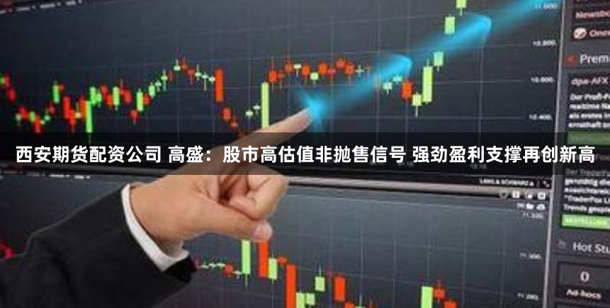 西安期货配资公司 高盛：股市高估值非抛售信号 强劲盈利支撑再创新高