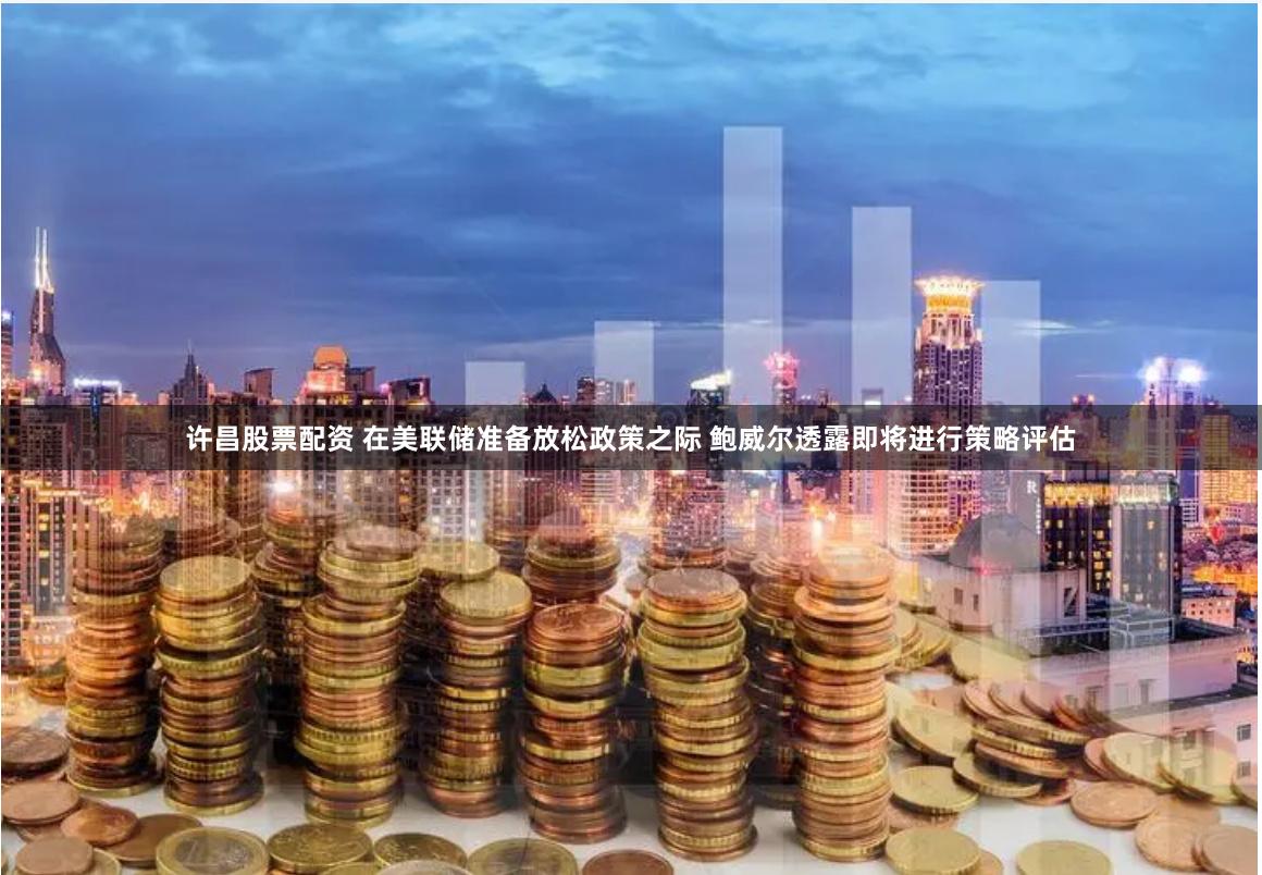 许昌股票配资 在美联储准备放松政策之际 鲍威尔透露即将进行策略评估