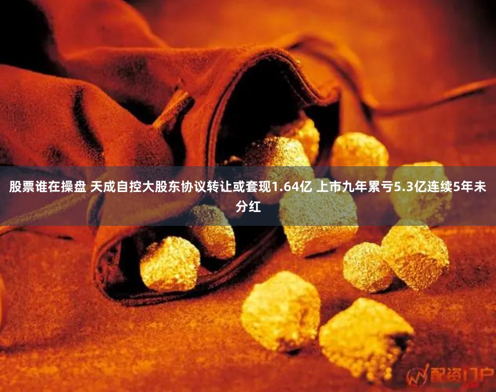 股票谁在操盘 天成自控大股东协议转让或套现1.64亿 上市九年累亏5.3亿连续5年未分红