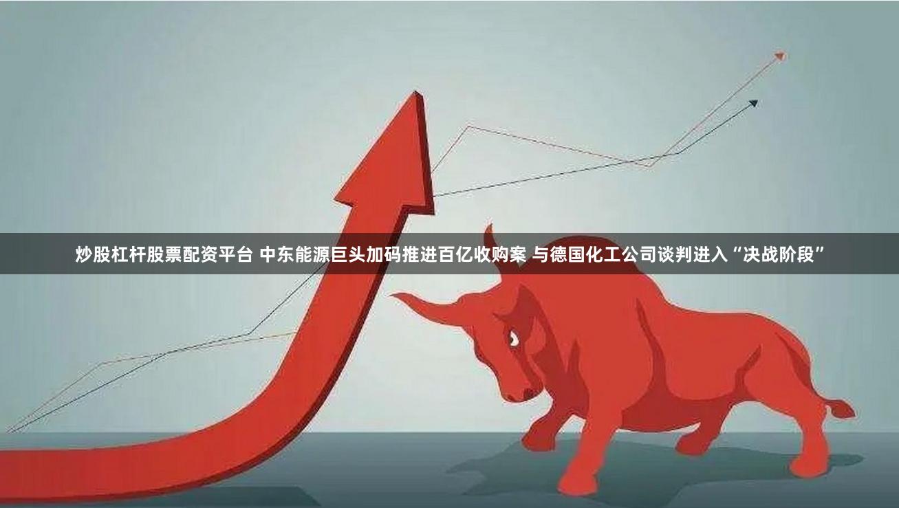 炒股杠杆股票配资平台 中东能源巨头加码推进百亿收购案 与德国化工公司谈判进入“决战阶段”