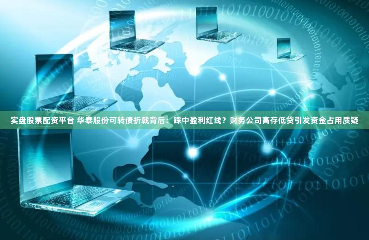 实盘股票配资平台 华泰股份可转债折戟背后：踩中盈利红线？财务公司高存低贷引发资金占用质疑