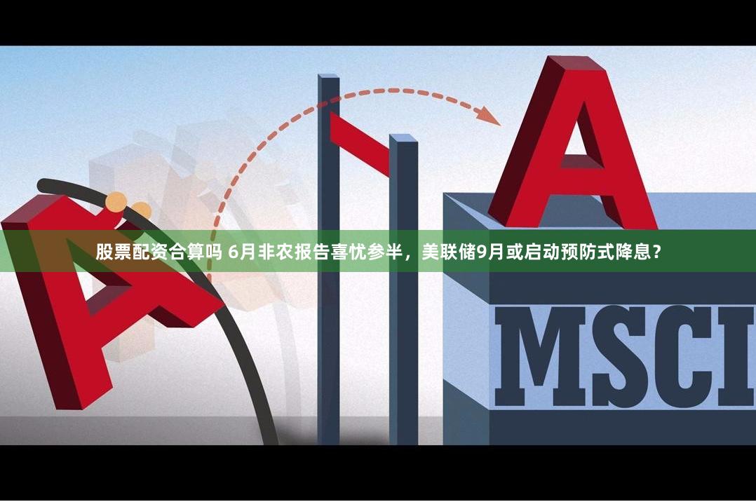 股票配资合算吗 6月非农报告喜忧参半，美联储9月或启动预防式降息？