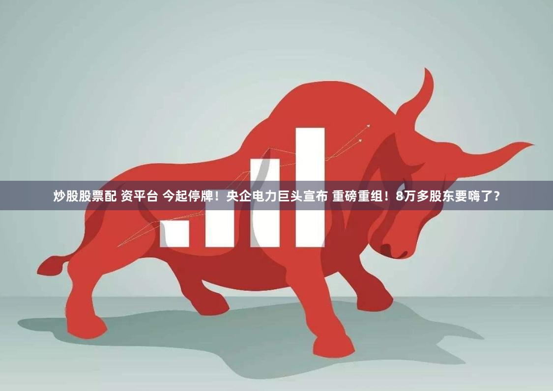 炒股股票配 资平台 今起停牌！央企电力巨头宣布 重磅重组！8万多股东要嗨了？