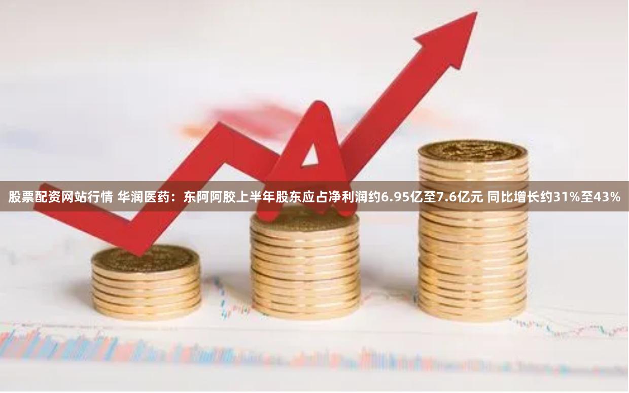 股票配资网站行情 华润医药：东阿阿胶上半年股东应占净利润约6.95亿至7.6亿元 同比增长约31%至43%
