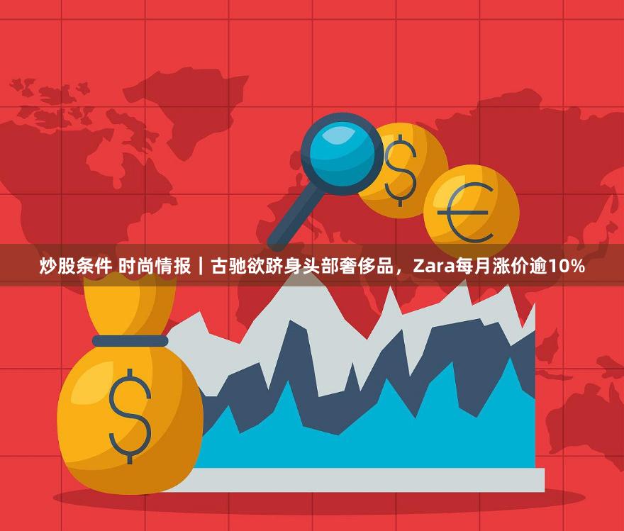 炒股条件 时尚情报｜古驰欲跻身头部奢侈品，Zara每月涨价逾10%