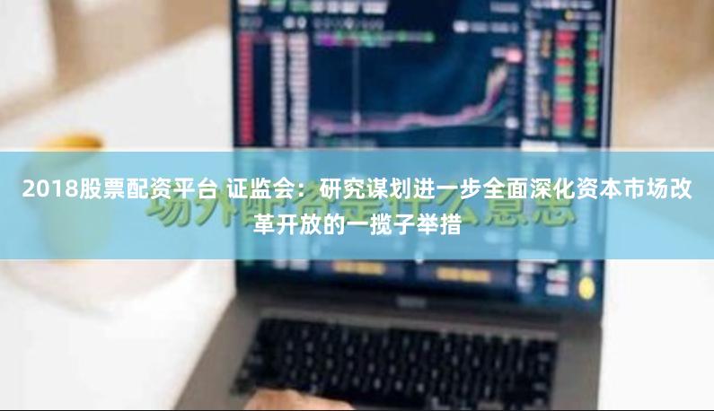 2018股票配资平台 证监会：研究谋划进一步全面深化资本市场改革开放的一揽子举措