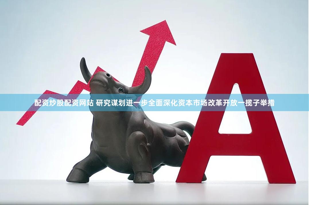 配资炒股配资网站 研究谋划进一步全面深化资本市场改革开放一揽子举措