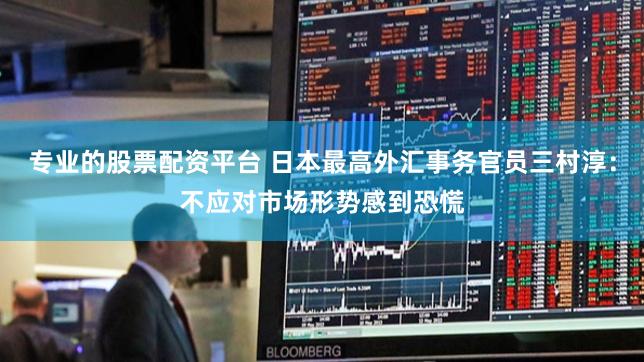 专业的股票配资平台 日本最高外汇事务官员三村淳：不应对市场形势感到恐慌