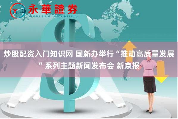 炒股配资入门知识网 国新办举行“推动高质量发展”系列主题新闻发布会 新京报