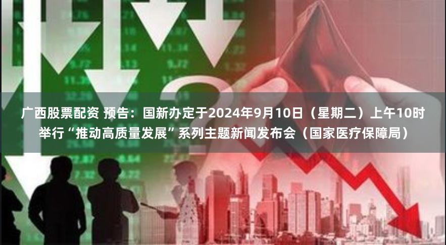 广西股票配资 预告：国新办定于2024年9月10日（星期二）上午10时举行“推动高质量发展”系列主题新闻发布会（国家医疗保障局）