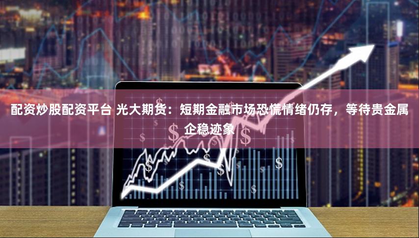 配资炒股配资平台 光大期货：短期金融市场恐慌情绪仍存，等待贵金属企稳迹象