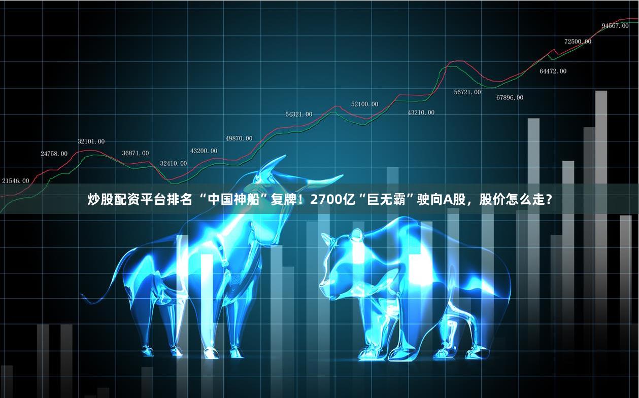 炒股配资平台排名 “中国神船”复牌！2700亿“巨无霸”驶向A股，股价怎么走？