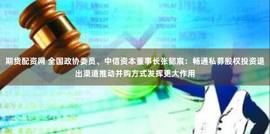 期货配资网 全国政协委员、中信资本董事长张懿宸：畅通私募股权投资退出渠道推动并购方式发挥更大作用