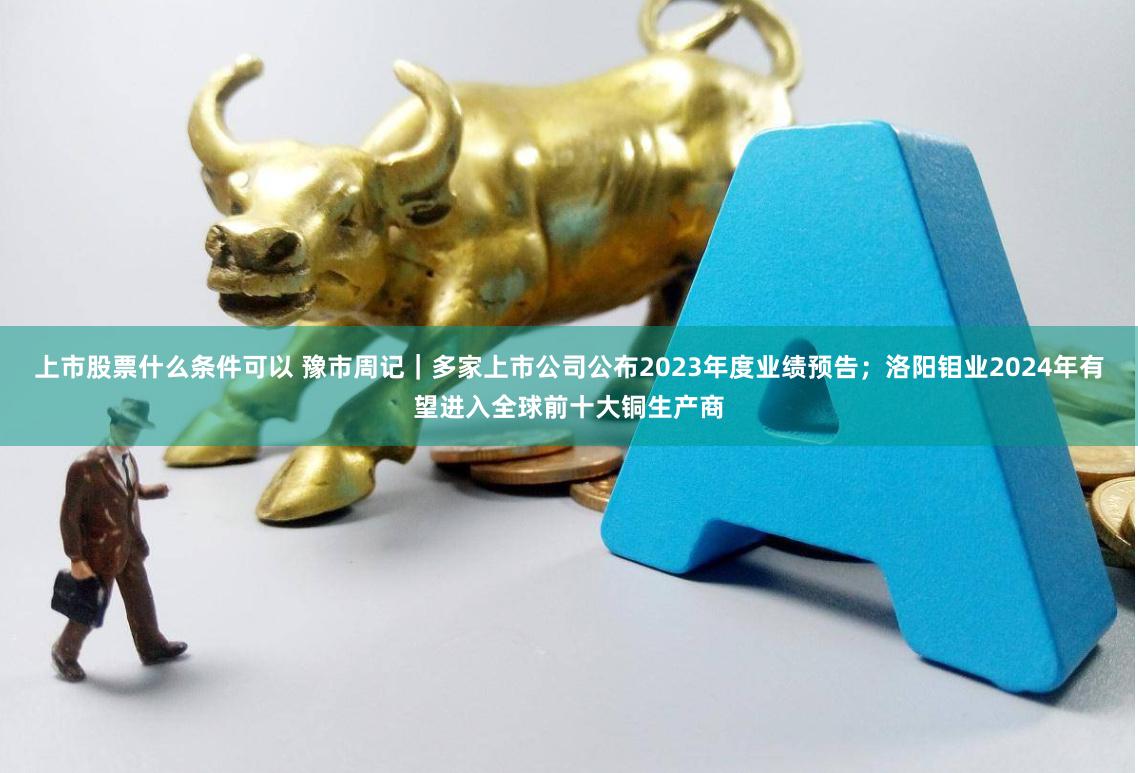 上市股票什么条件可以 豫市周记｜多家上市公司公布2023年度业绩预告；洛阳钼业2024年有望进入全球前十大铜生产商