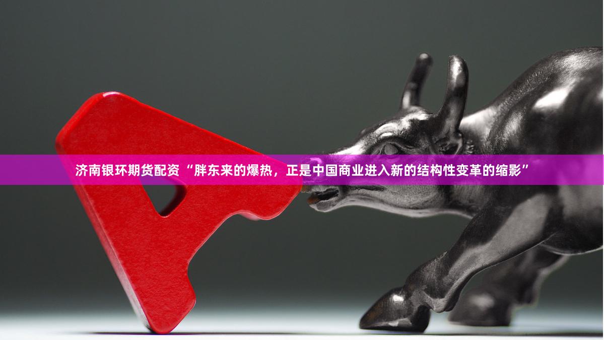 济南银环期货配资 “胖东来的爆热，正是中国商业进入新的结构性变革的缩影”