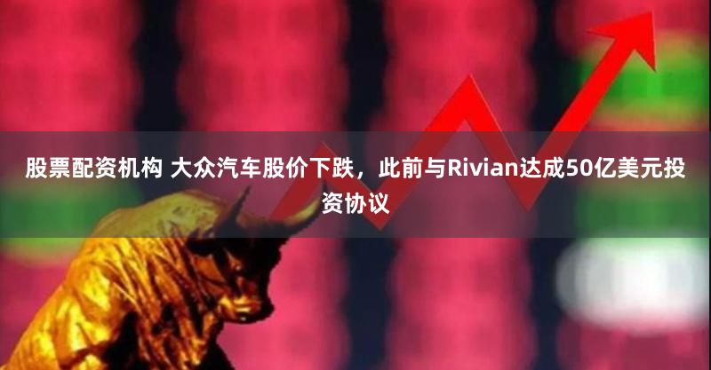 股票配资机构 大众汽车股价下跌，此前与Rivian达成50亿美元投资协议