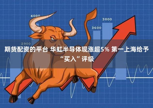 期货配资的平台 华虹半导体现涨超5% 第一上海给予“买入”评级