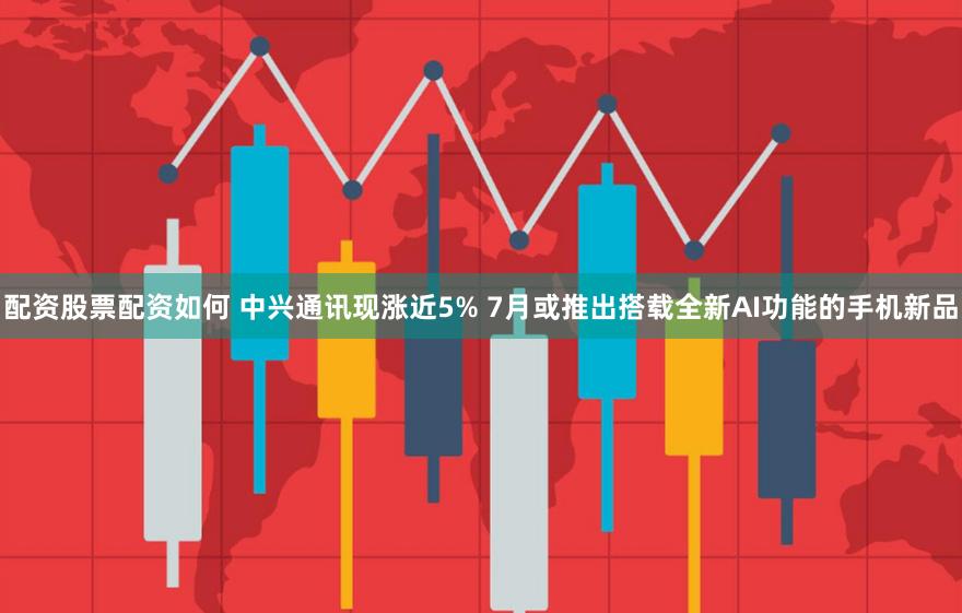 配资股票配资如何 中兴通讯现涨近5% 7月或推出搭载全新AI功能的手机新品