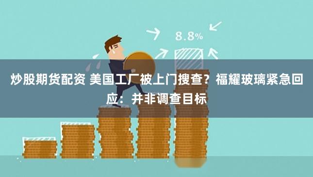 炒股期货配资 美国工厂被上门搜查？福耀玻璃紧急回应：并非调查目标