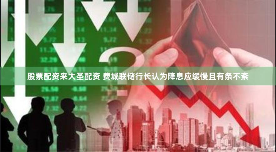 股票配资来大圣配资 费城联储行长认为降息应缓慢且有条不紊