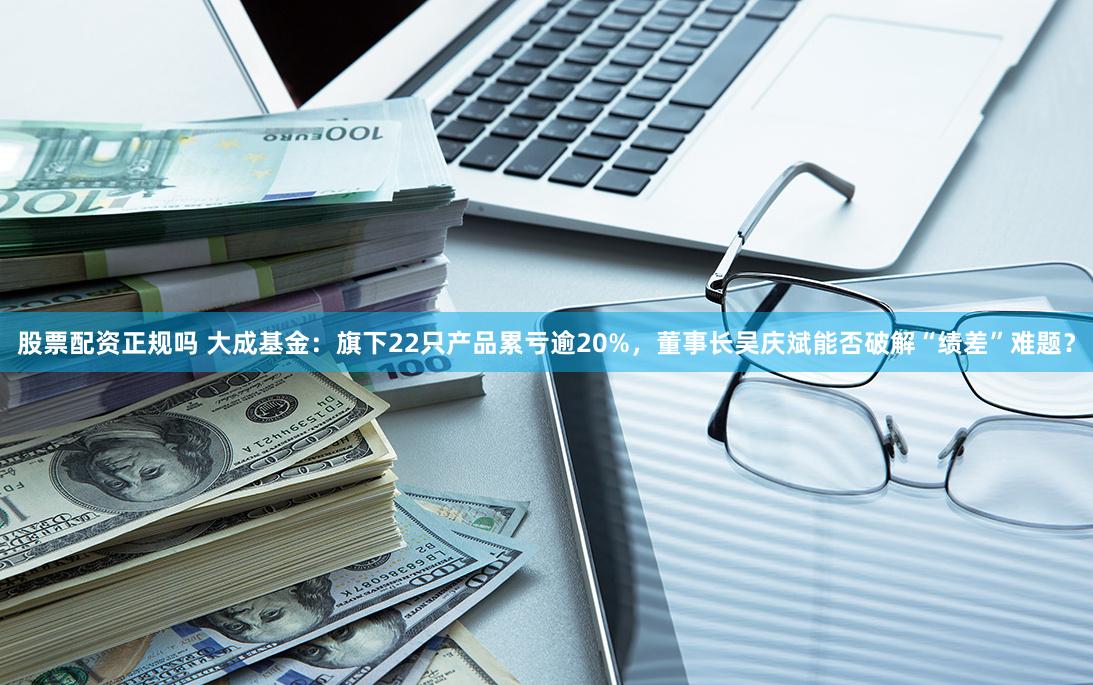 股票配资正规吗 大成基金：旗下22只产品累亏逾20%，董事长吴庆斌能否破解“绩差”难题？