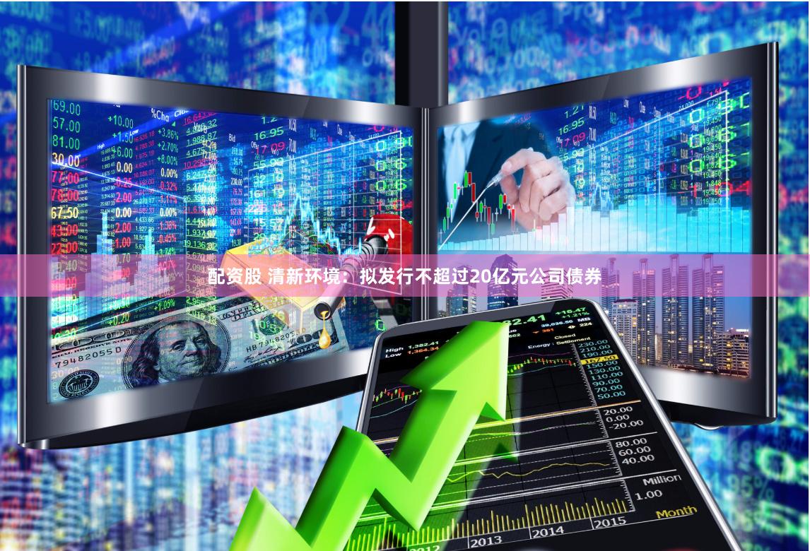 配资股 清新环境：拟发行不超过20亿元公司债券