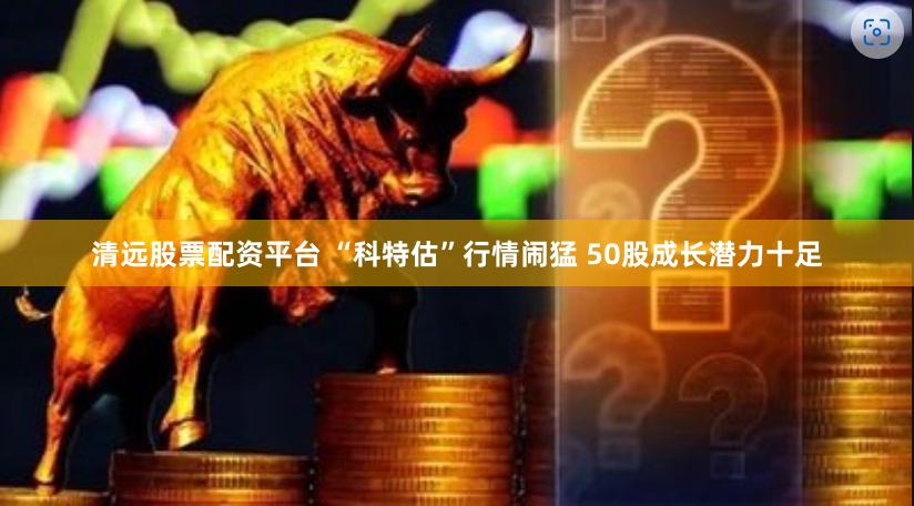 清远股票配资平台 “科特估”行情闹猛 50股成长潜力十足