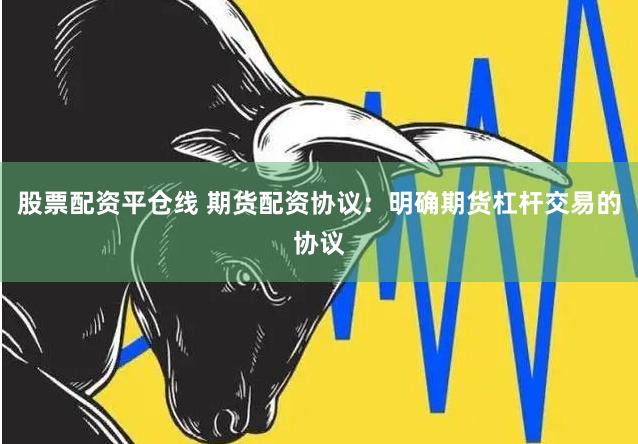 股票配资平仓线 期货配资协议：明确期货杠杆交易的协议