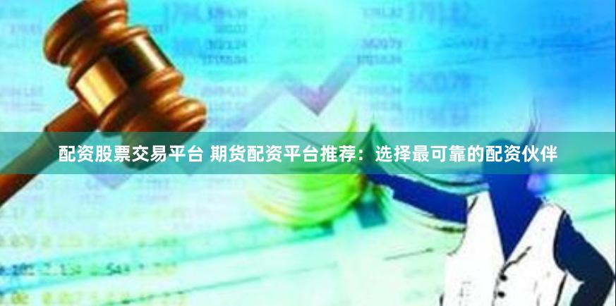 配资股票交易平台 期货配资平台推荐：选择最可靠的配资伙伴