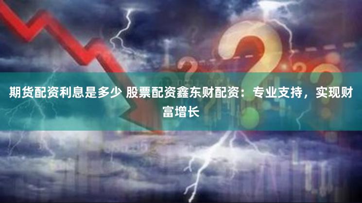 期货配资利息是多少 股票配资鑫东财配资：专业支持，实现财富增长